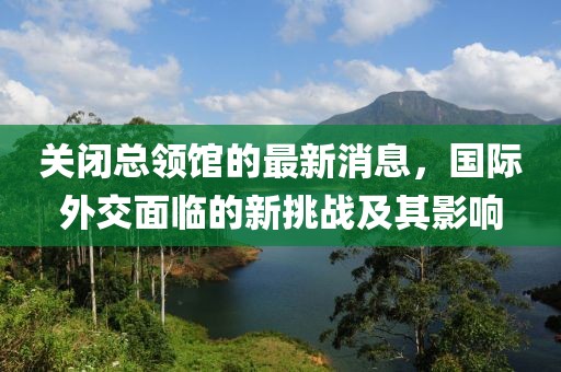 關(guān)閉總領(lǐng)館的最新消息，國(guó)際外交面臨的新挑戰(zhàn)及其影響