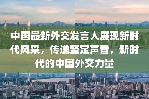 中國最新外交發(fā)言人展現(xiàn)新時代風采，傳遞堅定聲音，新時代的中國外交力量