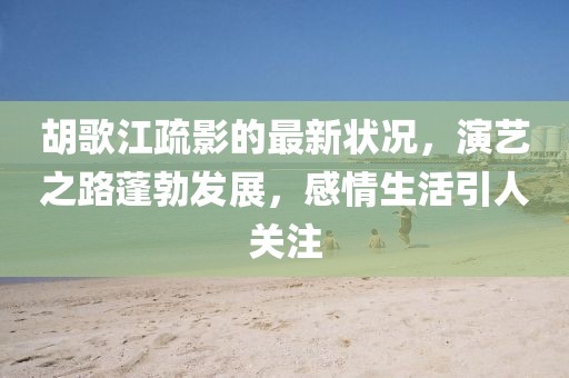 胡歌江疏影的最新?tīng)顩r，演藝之路蓬勃發(fā)展，感情生活引人關(guān)注