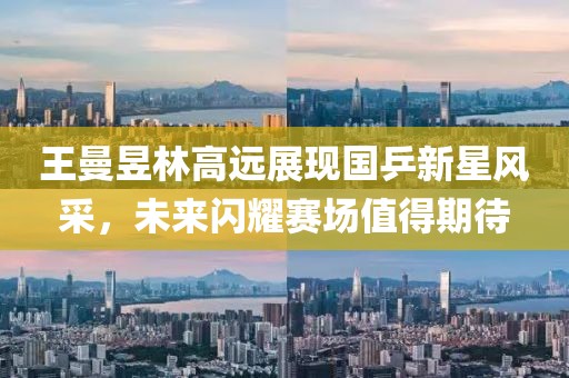 王曼昱林高遠(yuǎn)展現(xiàn)國乒新星風(fēng)采，未來閃耀賽場值得期待