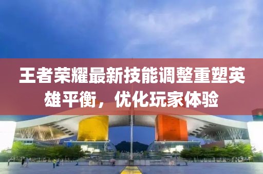 王者榮耀最新技能調(diào)整重塑英雄平衡，優(yōu)化玩家體驗(yàn)