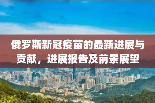 俄羅斯新冠疫苗的最新進(jìn)展與貢獻(xiàn)，進(jìn)展報(bào)告及前景展望