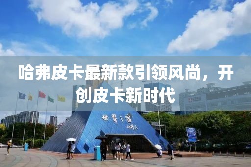 哈弗皮卡最新款引領(lǐng)風(fēng)尚，開創(chuàng)皮卡新時(shí)代
