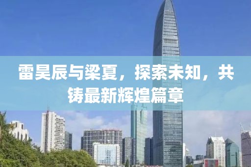 雷昊辰與梁夏，探索未知，共鑄最新輝煌篇章