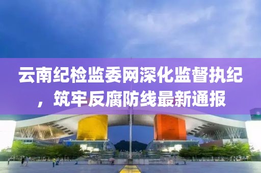 云南紀(jì)檢監(jiān)委網(wǎng)深化監(jiān)督執(zhí)紀(jì)，筑牢反腐防線最新通報