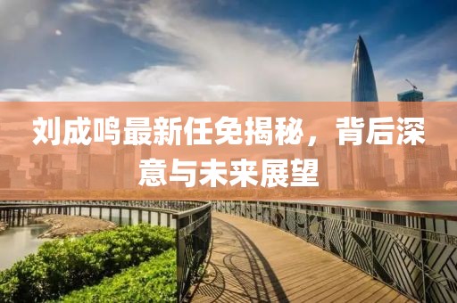 劉成鳴最新任免揭秘，背后深意與未來展望