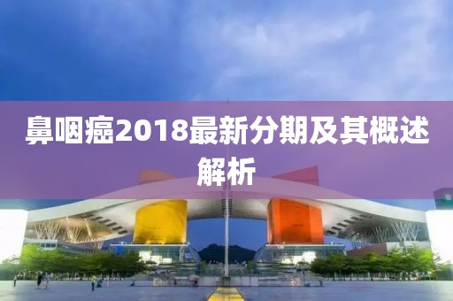 鼻咽癌2018最新分期及其概述解析