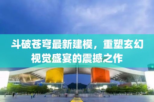 斗破蒼穹最新建模，重塑玄幻視覺盛宴的震撼之作