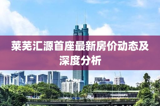 萊蕪匯源首座最新房?jī)r(jià)動(dòng)態(tài)及深度分析