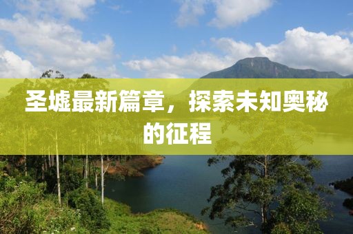 圣墟最新篇章，探索未知奧秘的征程