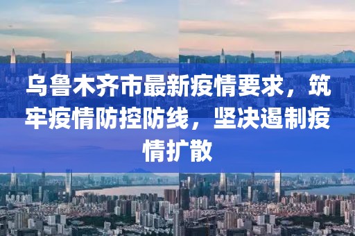 烏魯木齊市最新疫情要求，筑牢疫情防控防線，堅決遏制疫情擴散