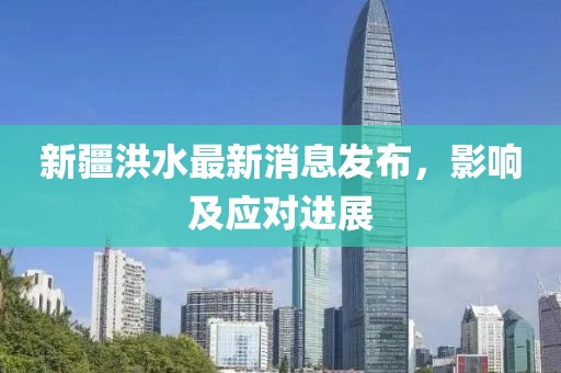 新疆洪水最新消息發(fā)布，影響及應對進展