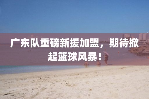 廣東隊重磅新援加盟，期待掀起籃球風暴！