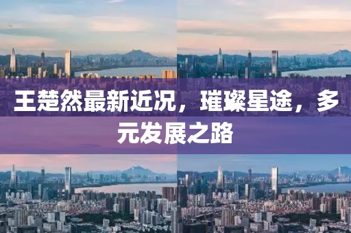 王楚然最新近況，璀璨星途，多元發(fā)展之路