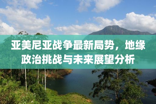 亞美尼亞戰(zhàn)爭最新局勢(shì)，地緣政治挑戰(zhàn)與未來展望分析