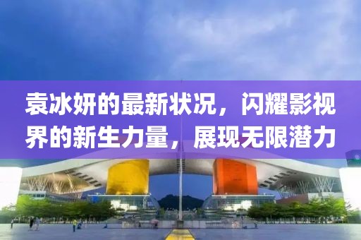 袁冰妍的最新狀況，閃耀影視界的新生力量，展現(xiàn)無限潛力