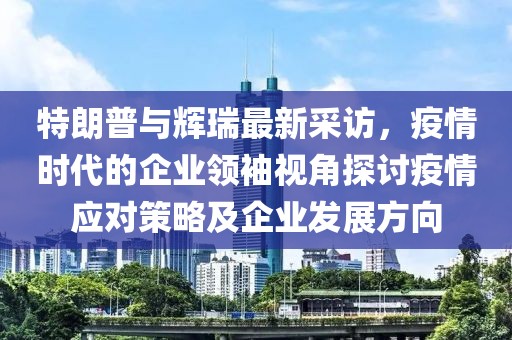 特朗普與輝瑞最新采訪，疫情時(shí)代的企業(yè)領(lǐng)袖視角探討疫情應(yīng)對策略及企業(yè)發(fā)展方向