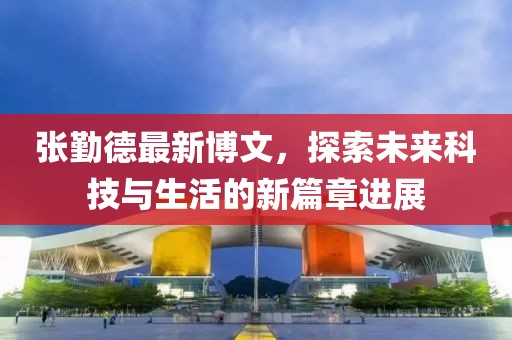 張勤德最新博文，探索未來科技與生活的新篇章進(jìn)展