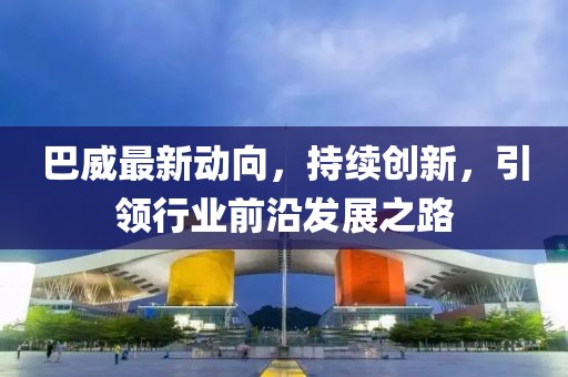 巴威最新動向，持續(xù)創(chuàng)新，引領行業(yè)前沿發(fā)展之路