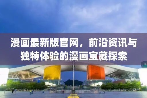 漫畫(huà)最新版官網(wǎng)，前沿資訊與獨(dú)特體驗(yàn)的漫畫(huà)寶藏探索