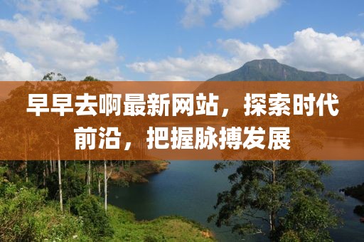 早早去啊最新網(wǎng)站，探索時代前沿，把握脈搏發(fā)展
