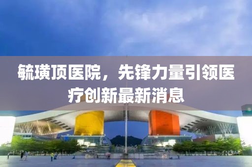 毓璜頂醫(yī)院，先鋒力量引領(lǐng)醫(yī)療創(chuàng)新最新消息