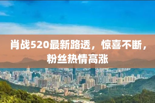 肖戰(zhàn)520最新路透，驚喜不斷，粉絲熱情高漲