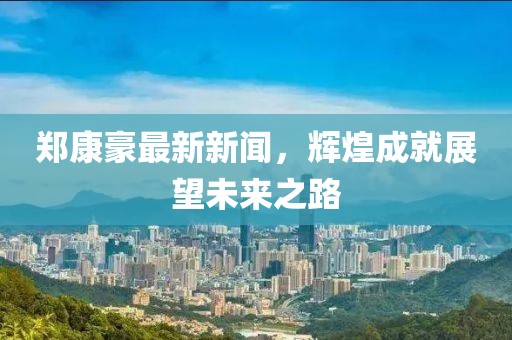 鄭康豪最新新聞，輝煌成就展望未來之路