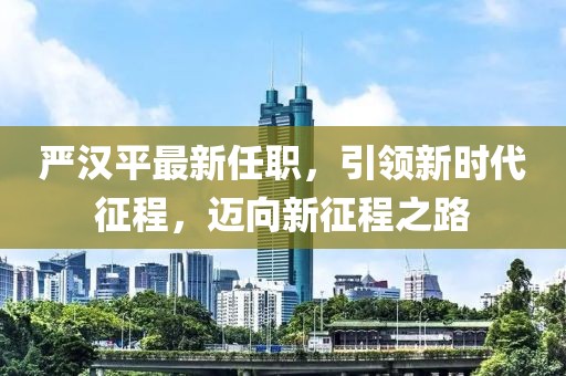 嚴(yán)漢平最新任職，引領(lǐng)新時代征程，邁向新征程之路