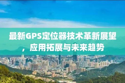 最新GPS定位器技術革新展望，應用拓展與未來趨勢