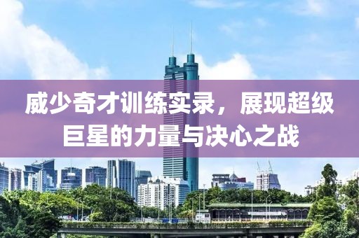 威少奇才訓(xùn)練實錄，展現(xiàn)超級巨星的力量與決心之戰(zhàn)