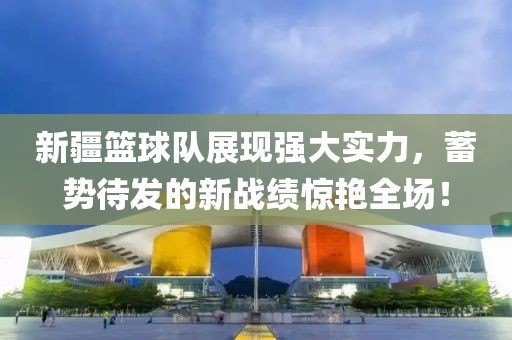 新疆籃球隊(duì)展現(xiàn)強(qiáng)大實(shí)力，蓄勢(shì)待發(fā)的新戰(zhàn)績(jī)驚艷全場(chǎng)！