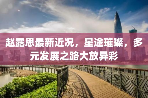趙露思最新近況，星途璀璨，多元發(fā)展之路大放異彩