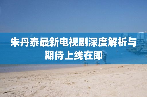 朱丹泰最新電視劇深度解析與期待上線在即