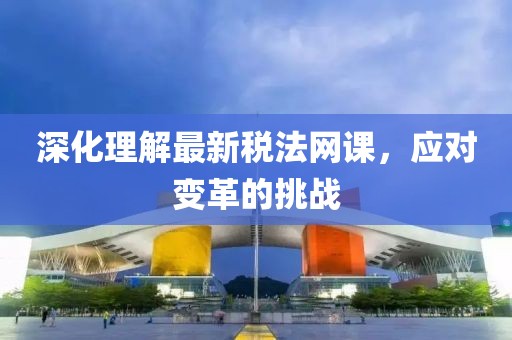 深化理解最新稅法網(wǎng)課，應(yīng)對變革的挑戰(zhàn)