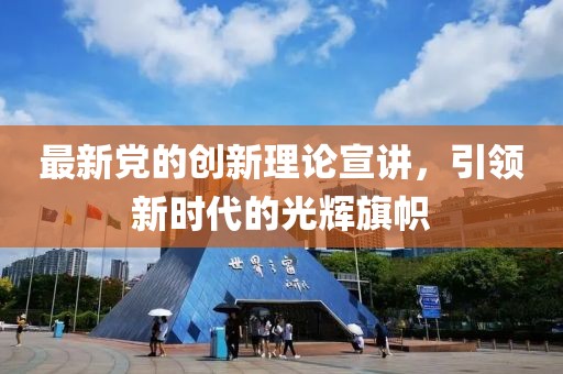 最新黨的創(chuàng)新理論宣講，引領(lǐng)新時代的光輝旗幟