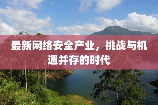 最新網(wǎng)絡(luò)安全產(chǎn)業(yè)，挑戰(zhàn)與機遇并存的時代