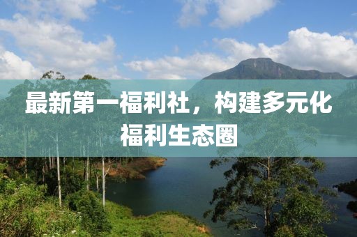 最新第一福利社，構(gòu)建多元化福利生態(tài)圈