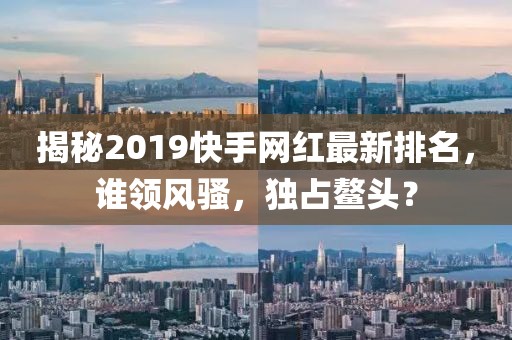 揭秘2019快手網(wǎng)紅最新排名，誰領風騷，獨占鰲頭？