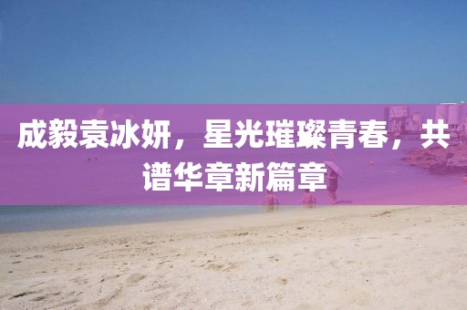 成毅袁冰妍，星光璀璨青春，共譜華章新篇章