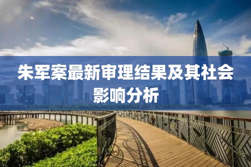 朱軍案最新審理結(jié)果及其社會(huì)影響分析