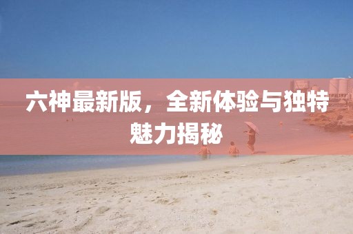 六神最新版，全新體驗(yàn)與獨(dú)特魅力揭秘
