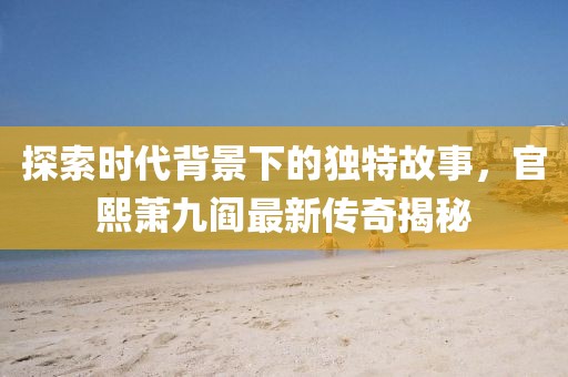 探索時(shí)代背景下的獨(dú)特故事，官熙蕭九閻最新傳奇揭秘