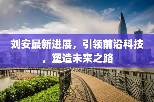 劉安最新進(jìn)展，引領(lǐng)前沿科技，塑造未來之路