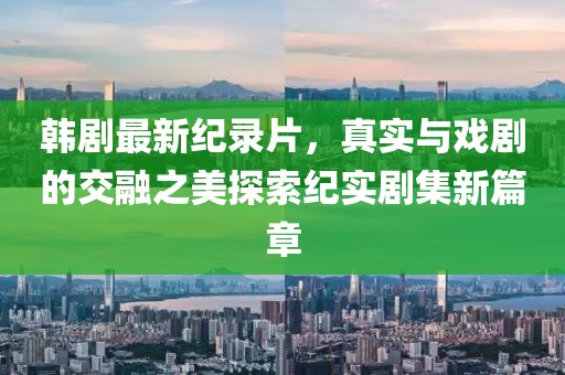 韓劇最新紀錄片，真實與戲劇的交融之美探索紀實劇集新篇章