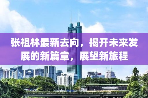 張祖林最新去向，揭開未來發(fā)展的新篇章，展望新旅程