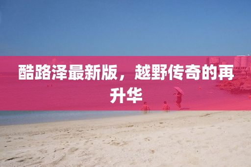 酷路澤最新版，越野傳奇的再升華
