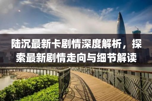陸沉最新卡劇情深度解析，探索最新劇情走向與細(xì)節(jié)解讀