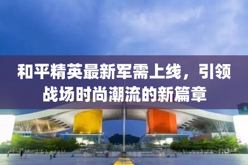 和平精英最新軍需上線，引領(lǐng)戰(zhàn)場時尚潮流的新篇章