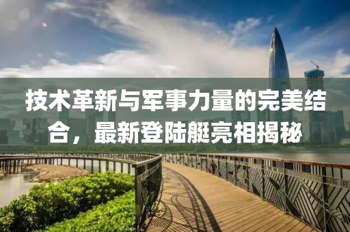 技術(shù)革新與軍事力量的完美結(jié)合，最新登陸艇亮相揭秘